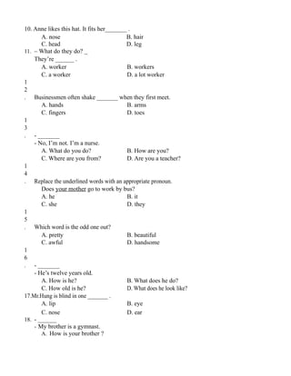 10. Anne likes this hat. It fits her_______ .
A. nose B. hair
C. head D. leg
11. – What do they do? _
They’re ______ .
A. worker B. workers
C. a worker D. a lot worker
1
2
. Businessmen often shake _______ when they first meet.
A. hands B. arms
C. fingers D. toes
1
3
. - _______
- No, I’m not. I’m a nurse.
A. What do you do? B. How are you?
C. Where are you from? D. Are you a teacher?
1
4
. Replace the underlined words with an appropriate pronoun.
Does your mother go to work by bus?
A. he B. it
C. she D. they
1
5
. Which word is the odd one out?
A. pretty B. beautiful
C. awful D. handsome
1
6
. - _______
- He’s twelve years old.
A. How is he? B. What does he do?
C. How old is he? D. What does he look like?
17.Mr.Hung is blind in one _______ .
A. lip B. eye
C. nose D. ear
18. - ______
- My brother is a gymnast.
A. How is your brother ?
 