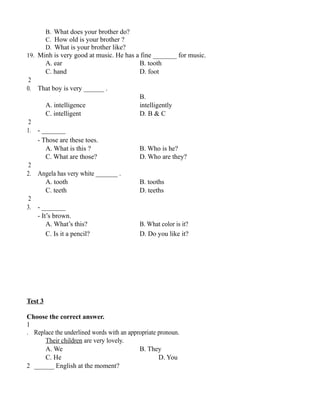 B. What does your brother do?
C. How old is your brother ?
D. What is your brother like?
19. Minh is very good at music. He has a fine _______ for music.
A. ear B. tooth
C. hand D. foot
2
0. That boy is very ______ .
A. intelligence
B.
intelligently
C. intelligent D. B & C
2
1. - _______
- Those are these toes.
A. What is this ? B. Who is he?
C. What are those? D. Who are they?
2
2. Angela has very white _______ .
A. tooth B. tooths
C. teeth D. teeths
2
3. - _______
- It’s brown.
A. What’s this? B. What color is it?
C. Is it a pencil? D. Do you like it?
Test 3
Choose the correct answer.
1
. Replace the underlined words with an appropriate pronoun.
Their children are very lovely.
A. We B. They
C. He D. You
2 ______ English at the moment?
 