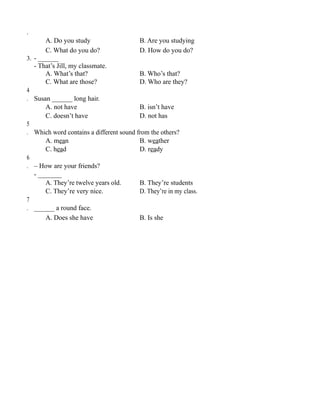 .
A. Do you study B. Are you studying
C. What do you do? D. How do you do?
3. - ______
- That’s Jill, my classmate.
A. What’s that? B. Who’s that?
C. What are those? D. Who are they?
4
. Susan ______ long hair.
A. not have B. isn’t have
C. doesn’t have D. not has
5
. Which word contains a different sound from the others?
A. mean B. weather
C. head D. ready
6
. – How are your friends?
- _______
A. They’re twelve years old. B. They’re students
C. They’re very nice. D. They’re in my class.
7
. ______ a round face.
A. Does she have B. Is she
 