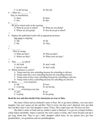 C. Is she having D. Has she
8. – What are _______ ? -
They’re strawberries.
A. these B. there
C. this D. that
9. - ______
- We go to school early in the morning.
A. When do you go to school? B. What are you doing?
C. Where are you going? D. How do you go to school?
1
0. Replace the underlined words with an appropriate pronoun.
Our uncle is outgoing
A. She B. He
C. We D. They
1
1. - _______
- They’re orange.
A. What are they? B. Who are they?
C. Where are they? D. What color are they?
1
2. They _____ to school.
A. not walk B. aren’t walk
C. haven’t walk D. don’t walk
13. Which sentence is correct?
A. Trung want buy new schoolbag because his schoolbag is old now.
B. Trung wants buy a new schoolbag because his schoolbag old now.
C. Trung wants to buy a new schoolbag because his schoolbag is old now.
D. Trung wants to buy a schoolbag because his schoolbag are old now.
14. Maria ______ a lot of pencils.
A. has B. have
C. is having D. are having
15. We ______ swimming every day.
A. goes B. go
C. is going D. are going
Read the text and then decide if the statements are true or false.
My name’s Helen and my husband’s name is Peter. We’ve got three children_ two sons and a
daughter. Our sons’ names are Ian and Ben. They’re twins, but they aren’t identical. Ian’s got dark
hair, but Ben’s hair is fair. Our daughter’s name’s Tracy. She’s eight years old. The boys are four.
My father’s name is Frank and my mother’s name is Maureen. I’ve got two younger brothers,
called Adam and Bobby. Adam is married. His wife’s name is Ulrike. She’s from Sweden and she’s
got long, blond hair. They’ve got a baby daughter called Anna. So my parents have got four
grandchildren_ two grandsons and two granddaughters.
 