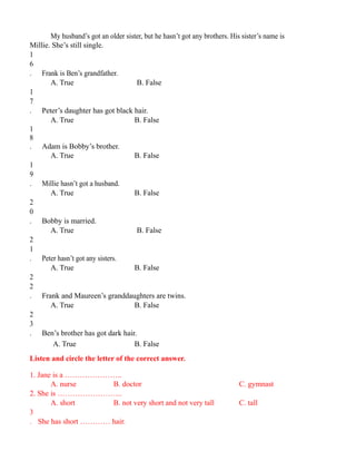 My husband’s got an older sister, but he hasn’t got any brothers. His sister’s name is
Millie. She’s still single.
1
6
. Frank is Ben’s grandfather.
A. True B. False
1
7
. Peter’s daughter has got black hair.
A. True B. False
1
8
. Adam is Bobby’s brother.
A. True B. False
1
9
. Millie hasn’t got a husband.
A. True B. False
2
0
. Bobby is married.
A. True B. False
2
1
. Peter hasn’t got any sisters.
A. True B. False
2
2
. Frank and Maureen’s granddaughters are twins.
A. True B. False
2
3
. Ben’s brother has got dark hair.
A. True B. False
Listen and circle the letter of the correct answer.
1. Jane is a …………………..
A. nurse B. doctor C. gymnast
2. She is ……………………..
A. short B. not very short and not very tall C. tall
3
. She has short ………… hair.
 