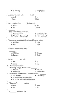 C. is playing D. are playing
4
. Are your children tall _______ short?
A. and B. or
C.nor D.but
5
. Mrs. Linda’s sons _______ brown eyes.
A. does B. do
C.has D.have
6.- _______
- They are watching television.
A. Who are they? B. What do they do?
C. What are they doing? D. How are they?
7
. Which word contains a different sound from the others?
A. children B. child
C. line D. sign
8
. - What’s your favorite drink?
- _______
A. Chicken B. Orange
C. Lettuce D. Soda
9
. Is there _______ tea left?
A. the B. a
C. some D. any
10. - What’s the matter?
- I’m very hungry. I want some _______ .
A. knives B. iced tea
C. lemonade D. sandwiches
11. - Which are your brother’s favorite dishes? - _______
A. No, thanks. B. I’m thirsty.
C. Cartoons and picture books.
D. Chicken noodles and apple pies.
1
2. There aren’t _______ oranges.
A. one B. some
C. an D. any
1
3. - _______ is there to eat?
 