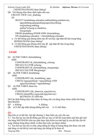 Software Group Leader SGL By Member: htplasma, Plassma :for Vn-zoom
CHITIETDATHANG được không?
Q6 Với khung nhìn được định ngha như sau:
CREATE VIEW view_donhang
AS
SELECT dondathang.sohoadon,makhachhang,manhanvien,
ngaydathang,ngaygiaohang,ngaychuyenhang,
noigiaohang,mahang,
giaban*soluong as thanhtien,
mucgiamgia
FROM dondathang INNER JOIN chitietdathang
ON dondathang.sohoadon = chitietdathang.sohoadon
a. Có thể thông qua khung nhìn này để xoá hay cập nhật dữ liệu trong bảng
DONDATHANG được không?
b. Có thể thông qua khung nhìn này để cập nhật dữ liệu trong bảng
CHITIETDATHANG được không?
Lời giải
Q1 ALTER TABLE chitietdathang
ADD
CONSTRAINT df_chitietdathang_soluong
DEFAULT(1) FOR soluong,
CONSTRAINT df_chitietdathang_mucgiamgia
DEFAULT(0) FOR Mucgiamgia
Q2 ALTER TABLE dondathang
ADD
CONSTRAINT chk_dondathang_ngay
CHECK (ngaygiaohang>=ngaydathang AND
ngaychuyenhang>=ngaydathang)
Q3 ALTER TABLE nhanvien
ADD
CONSTRAINT chk_nhanvien_ngaylamviec
CHECK (datediff(yy,ngaysinh,ngaylamviec)
BETWEEN 18 AND 60)
Q4 Câu lệnh không thực hiện được do bảng cần xoá đang được tham chiếu bởi bảng
MATHANG
Q5 a. Không. b. Không
Q6 a.Có thể cập nhật nhưng không thể xoá b. Có thể được
Bài
Dụa trên cơ sở dữ liệu bài tập chương 2, thực hiện các yêu cầu sau:
5.1 Tạo thủ tục lưu trữ để thông qua thủ tục này có thể bổ sung thêm một bản ghi mới
cho bảng MATHANG (thủ tục phải thực hiện kiểm tra tính hợp lệ cửa dữ liệu cần bổ
sung: không trùng khoá chính và đảm bảo toàn vẹn tham chiếu)
5.2 Tạo thủ tục lưu trữ có chức năng thống kê tổng số lượng hàng bán được của một
mặt hàng có mã bất kỳ (mã mặt hàng cần thống kê là tham số
Tổng hợp SQL - SGL – Plassma :
 