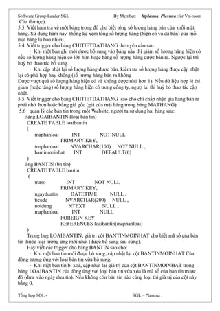 Software Group Leader SGL By Member: htplasma, Plassma :for Vn-zoom
Của thủ tục).
5.3 Viết hàm trả về một bảng trong đó cho biết tổng số lượng hàng bán của mỗi mặt
hàng. Sử dụng hàm này thống kê xem tổng số lượng hàng (hiện có và đã bán) của mỗi
mặt hàng là bao nhiêu.
5.4 Viết trigger cho bảng CHITIETDATHANG theo yêu cầu sau:
· Khi một bản ghi mới được bổ sung vào bảng này thì giảm số lượng hàng hiện có
nếu số lượng hàng hiện có lớn hơn hoặc bằng số lượng hàng được bán ra. Ngược lại thì
huỷ bỏ thao tác bổ sung.
· Khi cập nhật lại số lượng hàng đươc bán, kiểm tra số lượng hàng được cập nhật
lại có phù hợp hay không (số lượng hàng bán ra không
Được vượt quá số lượng hàng hiện có và không được nhỏ hơn 1). Nếu dữ liệu hợp lệ thì
giảm (hoặc tăng) số lượng hàng hiện có trong công ty, ngượ lại thì huỷ bỏ thao tác cập
nhật.
5.5 Viết trigger cho bảng CHITIETDATHANG sao cho chỉ chấp nhận giá hàng bán ra
phải nhỏ hơn hoặc bằng giá gốc (giá của mặt hàng trong bảng MATHANG)
5.6 quản lý các bản tin trong một Website, người ta sử dụng hai bảng sau:
Bảng LOAIBANTIN (loại bản tin)
CREATE TABLE loaibantin
(
maphanloai INT NOT NULL
PRIMARY KEY,
tenphanloai NVARCHAR(100) NOT NULL ,
bantinmoinhat INT DEFAULT(0)
)
Bng BANTIN (bn tin)
CREATE TABLE bantin
(
maso INT NOT NULL
PRIMARY KEY,
ngayduatin DATETIME NULL ,
tieude NVARCHAR(200) NULL ,
noidung NTEXT NULL ,
maphanloai INT NULL
FOREIGN KEY
REFERENCES loaibantin(maphanloai)
)
Trong bng LOAIBANTIN, giá trị cột BANTINMOINHAT cho biết mã số của bản
tin thuộc loại tương ứng mới nhất (dược bổ sung sau cùng).
Hãy viết các trigger cho bảng BANTIN sao cho:
· Khi một bản tin mới được bổ sung, cập nhật lại cột BANTINMOINHAT Của
dòng tương ứng với loại bản tin vừa bổ sung.
· Khi một bản tin bị xoá, cập nhật lại giá trị của cột BANTINMOINHAT trong
bảng LOAIBANTIN của dòng ứng với loại bản tin vừa xóa là mã số của bản tin trước
đó (dựa vào ngày đưa tin). Nếu không còn bản tin nào cùng loại thì giá trị của cột này
bằng 0.
Tổng hợp SQL - SGL – Plassma :
 
