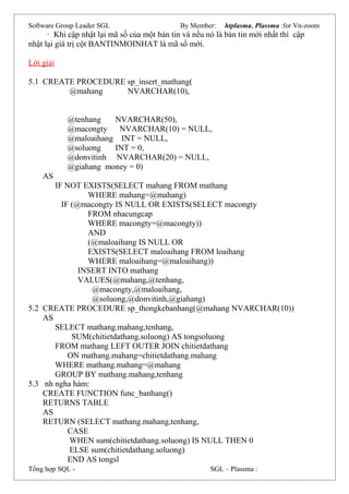 Software Group Leader SGL By Member: htplasma, Plassma :for Vn-zoom
· Khi cập nhật lại mã số của một bản tin và nếu nó là bản tin mới nhất thì cập
nhật lại giá trị cột BANTINMOINHAT là mã số mới.
Lời giải
5.1 CREATE PROCEDURE sp_insert_mathang(
@mahang NVARCHAR(10),
@tenhang NVARCHAR(50),
@macongty NVARCHAR(10) = NULL,
@maloaihang INT = NULL,
@soluong INT = 0,
@donvitinh NVARCHAR(20) = NULL,
@giahang money = 0)
AS
IF NOT EXISTS(SELECT mahang FROM mathang
WHERE mahang=@mahang)
IF (@macongty IS NULL OR EXISTS(SELECT macongty
FROM nhacungcap
WHERE macongty=@macongty))
AND
(@maloaihang IS NULL OR
EXISTS(SELECT maloaihang FROM loaihang
WHERE maloaihang=@maloaihang))
INSERT INTO mathang
VALUES(@mahang,@tenhang,
@macongty,@maloaihang,
@soluong,@donvitinh,@giahang)
5.2 CREATE PROCEDURE sp_thongkebanhang(@mahang NVARCHAR(10))
AS
SELECT mathang.mahang,tenhang,
SUM(chitietdathang.soluong) AS tongsoluong
FROM mathang LEFT OUTER JOIN chitietdathang
ON mathang.mahang=chitietdathang.mahang
WHERE mathang.mahang=@mahang
GROUP BY mathang.mahang,tenhang
5.3 nh ngha hàm:
CREATE FUNCTION func_banhang()
RETURNS TABLE
AS
RETURN (SELECT mathang.mahang,tenhang,
CASE
WHEN sum(chitietdathang.soluong) IS NULL THEN 0
ELSE sum(chitietdathang.soluong)
END AS tongsl
Tổng hợp SQL - SGL – Plassma :
 