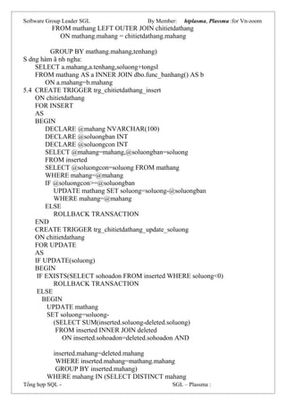 Software Group Leader SGL By Member: htplasma, Plassma :for Vn-zoom
FROM mathang LEFT OUTER JOIN chitietdathang
ON mathang.mahang = chitietdathang.mahang
GROUP BY mathang.mahang,tenhang)
S dng hàm ã nh ngha:
SELECT a.mahang,a.tenhang,soluong+tongsl
FROM mathang AS a INNER JOIN dbo.func_banhang() AS b
ON a.mahang=b.mahang
5.4 CREATE TRIGGER trg_chitietdathang_insert
ON chitietdathang
FOR INSERT
AS
BEGIN
DECLARE @mahang NVARCHAR(100)
DECLARE @soluongban INT
DECLARE @soluongcon INT
SELECT @mahang=mahang,@soluongban=soluong
FROM inserted
SELECT @soluongcon=soluong FROM mathang
WHERE mahang=@mahang
IF @soluongcon>=@soluongban
UPDATE mathang SET soluong=soluong-@soluongban
WHERE mahang=@mahang
ELSE
ROLLBACK TRANSACTION
END
CREATE TRIGGER trg_chitietdathang_update_soluong
ON chitietdathang
FOR UPDATE
AS
IF UPDATE(soluong)
BEGIN
IF EXISTS(SELECT sohoadon FROM inserted WHERE soluong<0)
ROLLBACK TRANSACTION
ELSE
BEGIN
UPDATE mathang
SET soluong=soluong-
(SELECT SUM(inserted.soluong-deleted.soluong)
FROM inserted INNER JOIN deleted
ON inserted.sohoadon=deleted.sohoadon AND
inserted.mahang=deleted.mahang
WHERE inserted.mahang=mathang.mahang
GROUP BY inserted.mahang)
WHERE mahang IN (SELECT DISTINCT mahang
Tổng hợp SQL - SGL – Plassma :
 