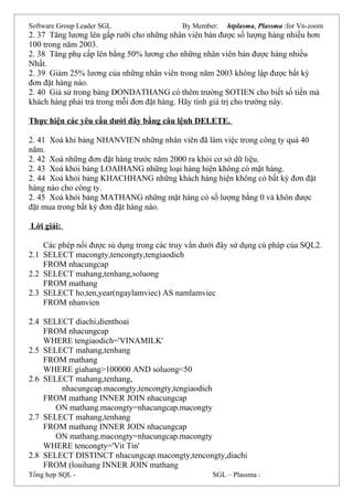 Software Group Leader SGL By Member: htplasma, Plassma :for Vn-zoom
2. 37 Tăng lương lên gấp rưỡi cho những nhân viên bán được số lượng hàng nhiều hơn
100 trong năm 2003.
2. 38 Tăng phụ cấp lên bằng 50% lương cho những nhân viên bán được hàng nhiều
Nhất.
2. 39 Giảm 25% lương của những nhân viên trong năm 2003 không lập được bất kỳ
đơn đặt hàng nào.
2. 40 Giả sử trong bảng DONDATHANG có thêm trường SOTIEN cho biết số tiền mà
khách hàng phải trả trong mỗi đơn đặt hàng. Hãy tính giá trị cho trường này.
Thực hiện các yêu cầu dưới đây bằng câu lệnh DELETE.
2. 41 Xoá khi bảng NHANVIEN những nhân viên đã làm việc trong công ty quá 40
năm.
2. 42 Xoá những đơn đặt hàng trước năm 2000 ra khỏi cơ sở dữ liệu.
2. 43 Xoá khỏi bảng LOAIHANG những loại hàng hiện không có mặt hàng.
2. 44 Xoá khỏi bảng KHACHHANG những khách hàng hiện không có bất kỳ đơn đặt
hàng nào cho công ty.
2. 45 Xoá khỏi bảng MATHANG những mặt hàng có số lượng bằng 0 và khôn được
đặt mua trong bất kỳ đơn đặt hàng nào.
Lời giải:
Các phép nối được sủ dụng trong các truy vấn dưới đây sử dụng cú pháp của SQL2.
2.1 SELECT macongty,tencongty,tengiaodich
FROM nhacungcap
2.2 SELECT mahang,tenhang,soluong
FROM mathang
2.3 SELECT ho,ten,year(ngaylamviec) AS namlamviec
FROM nhanvien
2.4 SELECT diachi,dienthoai
FROM nhacungcap
WHERE tengiaodich='VINAMILK'
2.5 SELECT mahang,tenhang
FROM mathang
WHERE giahang>100000 AND soluong<50
2.6 SELECT mahang,tenhang,
nhacungcap.macongty,tencongty,tengiaodich
FROM mathang INNER JOIN nhacungcap
ON mathang.macongty=nhacungcap.macongty
2.7 SELECT mahang,tenhang
FROM mathang INNER JOIN nhacungcap
ON mathang.macongty=nhacungcap.macongty
WHERE tencongty='Vit Tin'
2.8 SELECT DISTINCT nhacungcap.macongty,tencongty,diachi
FROM (loaihang INNER JOIN mathang
Tổng hợp SQL - SGL – Plassma :
 