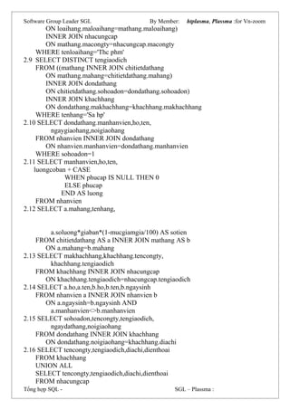 Software Group Leader SGL By Member: htplasma, Plassma :for Vn-zoom
ON loaihang.maloaihang=mathang.maloaihang)
INNER JOIN nhacungcap
ON mathang.macongty=nhacungcap.macongty
WHERE tenloaihang='Thc phm'
2.9 SELECT DISTINCT tengiaodich
FROM ((mathang INNER JOIN chitietdathang
ON mathang.mahang=chitietdathang.mahang)
INNER JOIN dondathang
ON chitietdathang.sohoadon=dondathang.sohoadon)
INNER JOIN khachhang
ON dondathang.makhachhang=khachhang.makhachhang
WHERE tenhang='Sa hp'
2.10 SELECT dondathang.manhanvien,ho,ten,
ngaygiaohang,noigiaohang
FROM nhanvien INNER JOIN dondathang
ON nhanvien.manhanvien=dondathang.manhanvien
WHERE sohoadon=1
2.11 SELECT manhanvien,ho,ten,
luongcoban + CASE
WHEN phucap IS NULL THEN 0
ELSE phucap
END AS luong
FROM nhanvien
2.12 SELECT a.mahang,tenhang,
a.soluong*giaban*(1-mucgiamgia/100) AS sotien
FROM chitietdathang AS a INNER JOIN mathang AS b
ON a.mahang=b.mahang
2.13 SELECT makhachhang,khachhang.tencongty,
khachhang.tengiaodich
FROM khachhang INNER JOIN nhacungcap
ON khachhang.tengiaodich=nhacungcap.tengiaodich
2.14 SELECT a.ho,a.ten,b.ho,b.ten,b.ngaysinh
FROM nhanvien a INNER JOIN nhanvien b
ON a.ngaysinh=b.ngaysinh AND
a.manhanvien<>b.manhanvien
2.15 SELECT sohoadon,tencongty,tengiaodich,
ngaydathang,noigiaohang
FROM dondathang INNER JOIN khachhang
ON dondathang.noigiaohang=khachhang.diachi
2.16 SELECT tencongty,tengiaodich,diachi,dienthoai
FROM khachhang
UNION ALL
SELECT tencongty,tengiaodich,diachi,dienthoai
FROM nhacungcap
Tổng hợp SQL - SGL – Plassma :
 