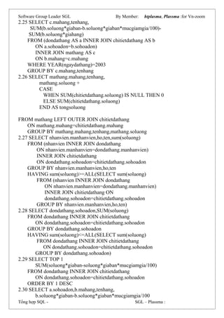 Software Group Leader SGL By Member: htplasma, Plassma :for Vn-zoom
2.25 SELECT c.mahang,tenhang,
SUM(b.soluong*giaban-b.soluong*giaban*mucgiamgia/100)-
SUM(b.soluong*giahang)
FROM (dondathang AS a INNER JOIN chitietdathang AS b
ON a.sohoadon=b.sohoadon)
INNER JOIN mathang AS c
ON b.mahang=c.mahang
WHERE YEAR(ngaydathang)=2003
GROUP BY c.mahang,tenhang
2.26 SELECT mathang.mahang,tenhang,
mathang.soluong +
CASE
WHEN SUM(chitietdathang.soluong) IS NULL THEN 0
ELSE SUM(chitietdathang.soluong)
END AS tongsoluong
FROM mathang LEFT OUTER JOIN chitietdathang
ON mathang.mahang=chitietdathang.mahang
GROUP BY mathang.mahang,tenhang,mathang.soluong
2.27 SELECT nhanvien.manhanvien,ho,ten,sum(soluong)
FROM (nhanvien INNER JOIN dondathang
ON nhanvien.manhanvien=dondathang.manhanvien)
INNER JOIN chitietdathang
ON dondathang.sohoadon=chitietdathang.sohoadon
GROUP BY nhanvien.manhanvien,ho,ten
HAVING sum(soluong)>=ALL(SELECT sum(soluong)
FROM (nhanvien INNER JOIN dondathang
ON nhanvien.manhanvien=dondathang.manhanvien)
INNER JOIN chitietdathang ON
dondathang.sohoadon=chitietdathang.sohoadon
GROUP BY nhanvien.manhanvien,ho,ten)
2.28 SELECT dondathang.sohoadon,SUM(soluong)
FROM dondathang INNER JOIN chitietdathang
ON dondathang.sohoadon=chitietdathang.sohoadon
GROUP BY dondathang.sohoadon
HAVING sum(soluong)<=ALL(SELECT sum(soluong)
FROM dondathang INNER JOIN chitietdathang
ON dondathang.sohoadon=chitietdathang.sohoadon
GROUP BY dondathang.sohoadon)
2.29 SELECT TOP 1
SUM(soluong*giaban-soluong*giaban*mucgiamgia/100)
FROM dondathang INNER JOIN chitietdathang
ON dondathang.sohoadon=chitietdathang.sohoadon
ORDER BY 1 DESC
2.30 SELECT a.sohoadon,b.mahang,tenhang,
b.soluong*giaban-b.soluong*giaban*mucgiamgia/100
Tổng hợp SQL - SGL – Plassma :
 