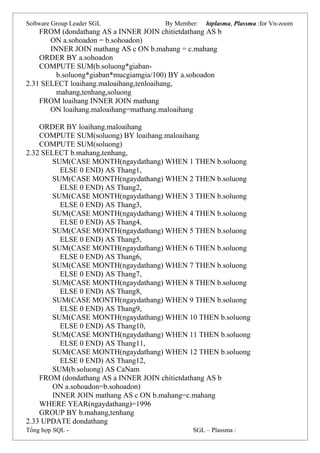 Software Group Leader SGL By Member: htplasma, Plassma :for Vn-zoom
FROM (dondathang AS a INNER JOIN chitietdathang AS b
ON a.sohoadon = b.sohoadon)
INNER JOIN mathang AS c ON b.mahang = c.mahang
ORDER BY a.sohoadon
COMPUTE SUM(b.soluong*giaban-
b.soluong*giaban*mucgiamgia/100) BY a.sohoadon
2.31 SELECT loaihang.maloaihang,tenloaihang,
mahang,tenhang,soluong
FROM loaihang INNER JOIN mathang
ON loaihang.maloaihang=mathang.maloaihang
ORDER BY loaihang.maloaihang
COMPUTE SUM(soluong) BY loaihang.maloaihang
COMPUTE SUM(soluong)
2.32 SELECT b.mahang,tenhang,
SUM(CASE MONTH(ngaydathang) WHEN 1 THEN b.soluong
ELSE 0 END) AS Thang1,
SUM(CASE MONTH(ngaydathang) WHEN 2 THEN b.soluong
ELSE 0 END) AS Thang2,
SUM(CASE MONTH(ngaydathang) WHEN 3 THEN b.soluong
ELSE 0 END) AS Thang3,
SUM(CASE MONTH(ngaydathang) WHEN 4 THEN b.soluong
ELSE 0 END) AS Thang4,
SUM(CASE MONTH(ngaydathang) WHEN 5 THEN b.soluong
ELSE 0 END) AS Thang5,
SUM(CASE MONTH(ngaydathang) WHEN 6 THEN b.soluong
ELSE 0 END) AS Thang6,
SUM(CASE MONTH(ngaydathang) WHEN 7 THEN b.soluong
ELSE 0 END) AS Thang7,
SUM(CASE MONTH(ngaydathang) WHEN 8 THEN b.soluong
ELSE 0 END) AS Thang8,
SUM(CASE MONTH(ngaydathang) WHEN 9 THEN b.soluong
ELSE 0 END) AS Thang9,
SUM(CASE MONTH(ngaydathang) WHEN 10 THEN b.soluong
ELSE 0 END) AS Thang10,
SUM(CASE MONTH(ngaydathang) WHEN 11 THEN b.soluong
ELSE 0 END) AS Thang11,
SUM(CASE MONTH(ngaydathang) WHEN 12 THEN b.soluong
ELSE 0 END) AS Thang12,
SUM(b.soluong) AS CaNam
FROM (dondathang AS a INNER JOIN chitietdathang AS b
ON a.sohoadon=b.sohoadon)
INNER JOIN mathang AS c ON b.mahang=c.mahang
WHERE YEAR(ngaydathang)=1996
GROUP BY b.mahang,tenhang
2.33 UPDATE dondathang
Tổng hợp SQL - SGL – Plassma :
 