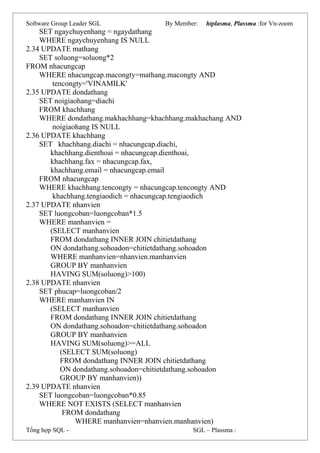 Software Group Leader SGL By Member: htplasma, Plassma :for Vn-zoom
SET ngaychuyenhang = ngaydathang
WHERE ngaychuyenhang IS NULL
2.34 UPDATE mathang
SET soluong=soluong*2
FROM nhacungcap
WHERE nhacungcap.macongty=mathang.macongty AND
tencongty='VINAMILK'
2.35 UPDATE dondathang
SET noigiaohang=diachi
FROM khachhang
WHERE dondathang.makhachhang=khachhang.makhachang AND
noigiaohang IS NULL
2.36 UPDATE khachhang
SET khachhang.diachi = nhacungcap.diachi,
khachhang.dienthoai = nhacungcap.dienthoai,
khachhang.fax = nhacungcap.fax,
khachhang.email = nhacungcap.email
FROM nhacungcap
WHERE khachhang.tencongty = nhacungcap.tencongty AND
khachhang.tengiaodich = nhacungcap.tengiaodich
2.37 UPDATE nhanvien
SET luongcoban=luongcoban*1.5
WHERE manhanvien =
(SELECT manhanvien
FROM dondathang INNER JOIN chitietdathang
ON dondathang.sohoadon=chitietdathang.sohoadon
WHERE manhanvien=nhanvien.manhanvien
GROUP BY manhanvien
HAVING SUM(soluong)>100)
2.38 UPDATE nhanvien
SET phucap=luongcoban/2
WHERE manhanvien IN
(SELECT manhanvien
FROM dondathang INNER JOIN chitietdathang
ON dondathang.sohoadon=chitietdathang.sohoadon
GROUP BY manhanvien
HAVING SUM(soluong)>=ALL
(SELECT SUM(soluong)
FROM dondathang INNER JOIN chitietdathang
ON dondathang.sohoadon=chitietdathang.sohoadon
GROUP BY manhanvien))
2.39 UPDATE nhanvien
SET luongcoban=luongcoban*0.85
WHERE NOT EXISTS (SELECT manhanvien
FROM dondathang
WHERE manhanvien=nhanvien.manhanvien)
Tổng hợp SQL - SGL – Plassma :
 