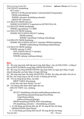 Software Group Leader SGL By Member: htplasma, Plassma :for Vn-zoom
2.40 UPDATE dondathang
SET sotien =
(SELECT SUM(soluong*giaban+soluong*giaban*mucgiamgia)
FROM chitietdathang
WHERE sohoadon=dondathang.sohoadon
GROUP BY sohoadon)
2.41 DELETE FROM nhanvien
WHERE DATEDIFF(YY,ngaylamviec,GETDATE())>40
2.42 DELETE FROM dondathang
WHERE ngaydathang<'1/1/2000'
2.43 DELETE FROM loaihang
WHERE NOT EXISTS (SELECT mahang
FROM mathang
WHERE maloaihang=loaihang.maloaihang)
2.44 DELETE FROM khachhang
WHERE NOT EXISTS (SELECT sohoadon FROM dondathang
WHERE makhachhang=khachhang.makhachhang)
2.45 DELETE FROM mathang
WHERE soluong=0 AND
NOT EXISTS (SELECT sohoadon
FROM chitietdathang
WHERE mahang=mathang.mahang)
_______________________________________
Bài 4
Q1: Bổ sung ràng buộc thiết lập giá trị mặc định bằng 1 cho cột SOLUONG và bằng 0
cho cột MUCGIAMGIA trong bảng CHITIETDATHANG
Q2: Bổ sung cho bảng DONDATHANG ràng buộc kiểm tra ngày giao hàng và ngày
chuyển hàng phải sau hoặc bằng với ngày đặt hàng.
Q3 Bổ sung ràng buộc cho bảng NHANVIEN để đảm bảo rằng một nhân viên chỉ có
thể làm việc trong công ty khi đủ 18 tuổi và không quá 60 tuổi.
Q4 Với các bảng đã tạo được, câu lệnh:
DROP TABLE nhacungcap
có thể thực hiện được không? Tại sao?
Q5 Cho khung nhìn được định nghĩa như sau:
CREATE VIEW view_donhang
AS
SELECT dondathang.sohoadon,makhachhang,manhanvien,
ngaydathang,ngaygiaohang,ngaychuyenhang,
noigiaohang,mahang,
giaban,soluong,mucgiamgia
FROM dondathang INNER JOIN chitietdathang
ON dondathang.sohoadon = chitietdathang.sohoadon
a. Có thể thông qua khung nhìn này để bổ sung dữ liệu cho bảng
DONDATHANG được không?
b. Có thể thông qua khung nhìn này để bổ sung dữ liệu cho bảng
Tổng hợp SQL - SGL – Plassma :
 