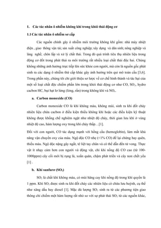 1. Các tác nhân ô nhiễm không khí trong khói thải động cơ
1.1Các tác nhân ô nhiễm sơ cấp
Các nguồn chính gây ô nhiễm môi trường không khí gồm: nhà máy nhiệt
điện , giao thông vận tải; sản xuất công nghiệp; xây dựng và dân sinh; nông nghiệp và
làng nghề; chôn lấp và xử lý chất thải. Trong đó quá trình tiêu thụ nhiên liệu trong
động cơ đốt trong phát thải ra môi trường rất nhiều loại chất thải độc hai. Chúng
không những ảnh hưởng trực tiếp lên sức khỏe con người, mà còn là nguồn gốc phát
sinh ra các dạng ô nhiễm thứ cấp khác gây ảnh hưởng trên qui mô toàn cầu [3,6].
Trong phần này, chúng tôi chỉ giới thiệu sơ lược về cơ chế hình thành và tác hại của
một số loại chất độc chiếm phần lớn trong khói thải động cơ như CO, SO2, hydro
cacbon HC, bụi hạt lơ lửng (lỏng, rắn) trong không khí và NOx.
a. Carbon monoxide (CO)
Carbon monoxide CO là khí không màu, không mùi, sinh ra khi đốt cháy
nhiên liệu chứa cacbon ở điều kiện thiếu không khí hoặc các điều kiện kỹ thuật
không được khống chế nghiêm ngặt như nhiệt độ cháy, thời gian lưu khí ở vùng
nhiệt độ cao, hàm lượng oxy trong khí cháy thấp…[1].
Đối với con người, CO tác dụng mạnh với hồng cầu (hemoglobin), làm mất khả
năng vận chuyển oxy của máu. Ngộ độc CO nhẹ (<1% CO) để lại chứng hay quên,
thiếu máu. Ngộ độc nặng gây ngất, tê liệt tay chân và có thể dẫn đến tử vong. Thực
vật ít nhạy cảm hơn con người và động vật, chỉ khi nồng độ CO cao (từ 100-
1000ppm) cây cối mới bị rụng lá, xoắn quăn, chậm phát triển và cây non chết yểu
[1] .
b. Khí sunfurơ (SO2)
SO2 là chất khí không màu, có mùi hăng cay khi nồng độ trong khí quyển là
1 ppm. Khí SO2 được sinh ra khi đốt cháy các nhiên liệu có chứa lưu huỳnh, cụ thể
như xăng dầu hay diesel [1]. Mặc dù lượng SO2 sinh ra từ các phương tiện giao
thông chỉ chiếm một hàm lượng rất nhỏ so với sự phát thải SO2 từ các nguồn khác,
 