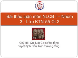 Bài thảo luận môn NLCB I – Nhóm 
3 - Lớp KTN-55-CL2 
Chủ đề: Qui luật Cơ sở hạ tầng 
quyết định Cấu Trúc thượng tầng. 
 