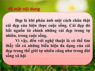 Về mặt nội dung
Đẹp là khi phản ánh một cách chân thật
cái đẹp của hiện thực cuộc sống. Cái đẹp đó
bắt nguồn từ chính những cái đẹp trong tự
nhiên, trong cuộc sống.
Vì vậy, đến với nghệ thuật là có thể tìm
thấy tất cả những biểu hiện đa dạng của cái
đẹp trong thế giới tự nhiên cũng như trong đời
sống xã hội
 