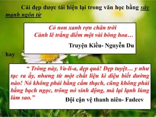 Cái đẹp được tái hiện lại trong văn học bằng sức
mạnh ngôn từ
Cỏ non xanh rợn chân trời
Cành lê trắng điểm một vài bông hoa…
Truyện Kiều- Nguyễn Du
hay
“ Trông này, Va-li-a, đẹp quá! Đẹp tuyệt… y như
tạc ra ấy, nhưng từ một chất liệu kì diệu biết đường
nào! Nó không phải bằng cẩm thạch, cũng không phải
bằng bạch ngọc, trông nó sinh động, mà lại lạnh lùng
làm sao.” Đội cận vệ thanh niên- Fadeev
 