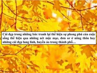 Cái đẹp trong những bức tranh lại thể hiện sự phong phú của cuộc
sống thể hiện qua những nét mộc mạc, đơn sơ ở nông thôn hay
những cái đẹp lung linh, huyền ảo trong thành phố…
 