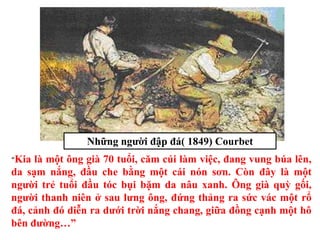“Kia là một ông già 70 tuổi, căm cúi làm việc, đang vung búa lên,
da sạm nắng, đầu che bằng một cái nón sơn. Còn đây là một
người trẻ tuổi đầu tóc bụi bặm da nâu xanh. Ông già quỳ gối,
người thanh niên ở sau lưng ông, đứng thảng ra sức vác một rổ
đá, cảnh đó diễn ra dưới trời nắng chang, giữa đồng cạnh một hô
bên đường…”
Những người đập đá( 1849) Courbet
 