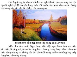 Cái đẹp trong tự nhiên khi đi vào nghệ thuật, qua sự sáng tạo của
người nghệ sỹ đã trở nên lung linh với muôn sắc màu khác nhau. Song
tập trung sâu sắc vẫn là vẻ đẹp của con người
Tranh sơn dầu đẹp mùa thu vàng của Levitan
Mùa thu của nước Nga được thể hiện qua hình ảnh và màu
sắc:màu lá vàng rơi, màu của rừng bạch dương đang thay lá bao phủ một
màu vàng nhưng lại không tức bởi bầu trời trong xanh và những áng mây
đang bao phủ nhẹ nhàng.
 