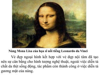 Nàng Mona Lisa của họa sĩ nổi tiếng Leonardo da Vinci
Vẻ đẹp ngoại hình kết hợp với vẻ đẹp nội tâm đã tạo
nên sự cân bằng cho hình tượng nghệ thuật, ngoài việc diễn tả
chất da thịt sống động, tác phẩm còn thành công ở việc diễn tả
gương mặt của nàng.
 