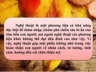 Nghệ thuật là một phương tiện có khả năng
đặc biệt để thâm nhập, khám phá chiều sâu bí ẩn của
tâm hồn con người, mà ngoài nghệ thuật các phương
tiện khác không thể đạt đển đỉnh cao như vậy. Vì
vậy, nghệ thuật góp một phần không nhỏ trong việc
hoàn thiện con người về nhân cách, tư tưởng, tình
cảm, hướng đến cái chân thiện mỹ.
 