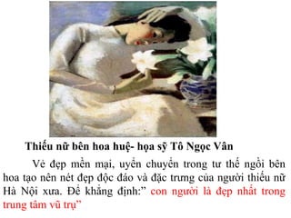 Thiếu nữ bên hoa huệ- họa sỹ Tô Ngọc Vân
Vẻ đẹp mền mại, uyển chuyển trong tư thế ngồi bên
hoa tạo nên nét đẹp độc đáo và đặc trưng của người thiếu nữ
Hà Nội xưa. Để khẳng định:” con người là đẹp nhất trong
trung tâm vũ trụ”
 