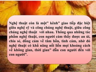 Nghệ thuật còn là một” kênh” giao tiếp đặc biệt
giữa nghệ sỹ và công chúng nghệ thuật, giữa công
chúng nghệ thuật với nhau. Thông qua những tác
phẩm nghệ thuật, con người cảm thấy được an ủi,
chia sẻ, đồng cảm về tâm hồn, tình cảm, nhờ đó
nghệ thuật có khẳ năng nối liền mọi khoảng cách
về không gian, thời gian” dẫn con người đến với
con người”.
 
