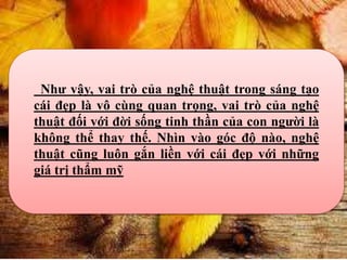 Như vậy, vai trò của nghệ thuật trong sáng tạo
cái đẹp là vô cùng quan trọng, vai trò của nghệ
thuật đối với đời sống tinh thần của con người là
không thể thay thế. Nhìn vào góc độ nào, nghệ
thuật cũng luôn gắn liền với cái đẹp với những
giá trị thẩm mỹ
 