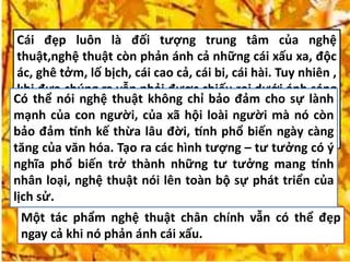 Cái đẹp luôn là đối tượng trung tâm của nghệ
thuật,nghệ thuật còn phản ánh cả những cái xấu xa, độc
ác, ghê tởm, lố bịch, cái cao cả, cái bi, cái hài. Tuy nhiên ,
khi đưa chúng ra vẫn phải được chiếu rọi dưới ánh sáng
của cái đẹp, tức là người nghệ sỹ phải có tâm hồn đẹp, lí
tưởng đẹp để dẫn dắt con người biết nhận ra cái tốt, cái
xấu.
Một tác phẩm nghệ thuật chân chính vẫn có thể đẹp
ngay cả khi nó phản ánh cái xấu.
Có thể nói nghệ thuật không chỉ bảo đảm cho sự lành
mạnh của con người, của xã hội loài người mà nó còn
bảo đảm tính kế thừa lâu đời, tính phổ biến ngày càng
tăng của văn hóa. Tạo ra các hình tượng – tư tưởng có ý
nghĩa phổ biến trở thành những tư tưởng mang tính
nhân loại, nghệ thuật nói lên toàn bộ sự phát triển của
lịch sử.
 