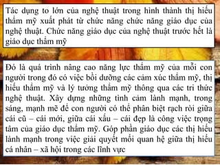 Tác dụng to lớn của nghệ thuật trong hình thành thị hiếu
thẩm mỹ xuất phát từ chức năng chức năng giáo dục của
nghệ thuật. Chức năng giáo dục của nghệ thuật trước hết là
giáo dục thẩm mỹ
Đó là quá trình nâng cao năng lực thẩm mỹ của mỗi con
người trong đó có việc bồi dưỡng các cảm xúc thẩm mỹ, thị
hiếu thẩm mỹ và lý tưởng thẩm mỹ thông qua các tri thức
nghệ thuật. Xây dựng những tình cảm lành mạnh, trong
sáng, mạnh mẽ để con người có thể phân biệt rạch ròi giữa
cái cũ – cái mới, giữa cái xấu – cái đẹp là công việc trọng
tâm của giáo dục thẩm mỹ. Góp phần giáo dục các thị hiếu
lành mạnh trong việc giải quyết mối quan hệ giữa thị hiếu
cá nhân – xã hội trong các lĩnh vực
 