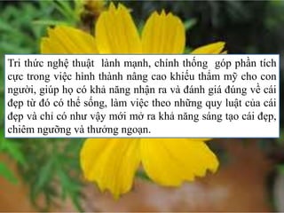 Tri thức nghệ thuật lành mạnh, chính thống góp phần tích
cực trong việc hình thành nâng cao khiếu thẩm mỹ cho con
người, giúp họ có khả năng nhận ra và đánh giá đúng về cái
đẹp từ đó có thể sống, làm việc theo những quy luật của cái
đẹp và chỉ có như vậy mới mở ra khả năng sáng tạo cái đẹp,
chiêm ngưỡng và thưởng ngoạn.
 