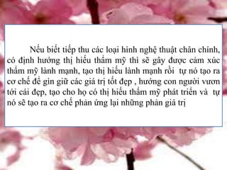 Nếu biết tiếp thu các loại hình nghệ thuật chân chính,
có định hướng thị hiếu thẩm mỹ thì sẽ gây được cảm xúc
thẩm mỹ lành mạnh, tạo thị hiếu lành mạnh rồi tự nó tạo ra
cơ chế để gìn giữ các giá trị tốt đẹp , hướng con người vươn
tới cái đẹp, tạo cho họ có thị hiếu thẩm mỹ phát triển và tự
nó sẽ tạo ra cơ chế phản ứng lại những phản giá trị
 