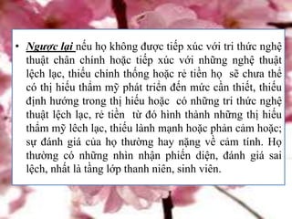 • Ngược lại nếu họ không được tiếp xúc với tri thức nghệ
thuật chân chính hoặc tiếp xúc với những nghệ thuật
lệch lạc, thiếu chính thống hoặc rẻ tiền họ sẽ chưa thể
có thị hiếu thẩm mỹ phát triển đến mức cần thiết, thiếu
định hướng trong thị hiếu hoặc có những tri thức nghệ
thuật lệch lạc, rẻ tiền từ đó hình thành những thị hiếu
thẩm mỹ lêch lạc, thiếu lành mạnh hoặc phản cảm hoặc;
sự đánh giá của họ thường hay nặng về cảm tính. Họ
thường có những nhìn nhận phiến diện, đánh giá sai
lệch, nhất là tầng lớp thanh niên, sinh viên.
 