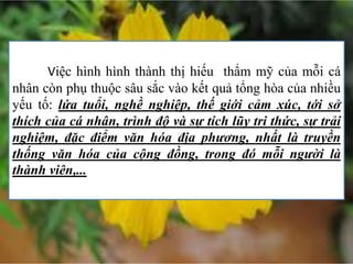 Việc hình hình thành thị hiếu thẩm mỹ của mỗi cá
nhân còn phụ thuộc sâu sắc vào kết quả tổng hòa của nhiều
yếu tố: lứa tuổi, nghề nghiệp, thế giới cảm xúc, tới sở
thích của cá nhân, trình độ và sự tích lũy tri thức, sự trải
nghiệm, đặc điểm văn hóa địa phương, nhất là truyền
thống văn hóa của cộng đồng, trong đó mỗi người là
thành viên,...
 