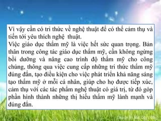 Vì vậy cần có tri thức về nghệ thuật để có thể cảm thụ và
tiến tới yêu thích nghệ thuật.
Việc giáo dục thẩm mỹ là việc hết sức quan trọng. Bản
thân trong công tác giáo dục thẩm mỹ, cần không ngừng
bồi dưỡng và nâng cao trình độ thẩm mỹ cho công
chúng, thông qua việc cung cấp những tri thức thẩm mỹ
đúng đắn, tạo điều kiện cho việc phát triển khả năng sáng
tạo thẩm mỹ ở mỗi cá nhân, giúp cho họ được tiếp xúc,
cảm thụ với các tác phẩm nghệ thuật có giá trị, từ đó góp
phần hình thành những thị hiếu thẩm mỹ lành mạnh và
đúng đắn.
 