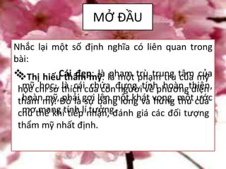 MỞ ĐẦU
Nhắc lại một số định nghĩa có liên quan trong
bài:
 Cái đẹp: là phạm trù trung tâm của
mỹ học, là cái chứa đựng tính hoàn thiện,
hoàn mỹ, phải gợi lên một khát vọng, một ước
mơ mang tính lí tưởng.
Thị hiếu thẩm mỹ: là một phạm trù của mỹ
học chỉ sở thích của con người về phương diện
thẩm mỹ. Đó là sự bằng lòng và hứng thú của
chủ thể khi tiếp nhận, đánh giá các đối tượng
thẩm mỹ nhất định.
 