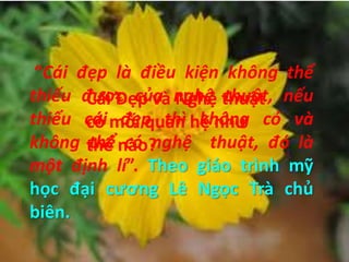 Cái Đẹp và Nghệ thuật
có mối quan hệ như
thế nào?
“Cái đẹp là điều kiện không thể
thiếu được của nghệ thuật, nếu
thiếu cái đẹp thì không có và
không thể có nghệ thuật, đó là
một định lí”. Theo giáo trình mỹ
học đại cương Lê Ngọc Trà chủ
biên.
 