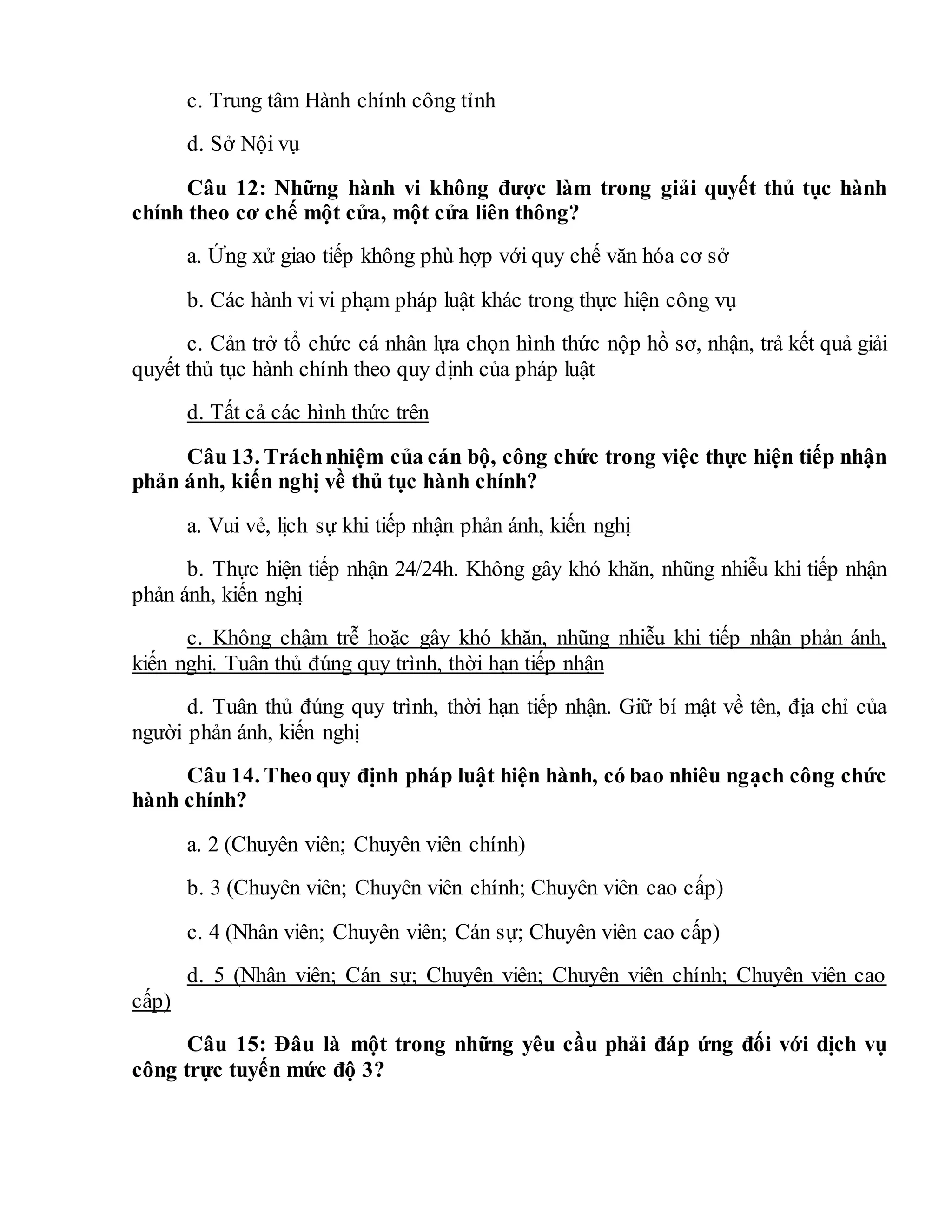 c. Trung tâm Hành chính công tỉnh
d. Sở Nội vụ
Câu 12: Những hành vi không được làm trong giải quyết thủ tục hành
chính theo cơ chế một cửa, một cửa liên thông?
a. Ứng xử giao tiếp không phù hợp với quy chế văn hóa cơ sở
b. Các hành vi vi phạm pháp luật khác trong thực hiện công vụ
c. Cản trở tổ chức cá nhân lựa chọn hình thức nộp hồ sơ, nhận, trả kết quả giải
quyết thủ tục hành chính theo quy định của pháp luật
d. Tất cả các hình thức trên
Câu 13. Tráchnhiệm của cán bộ, công chức trong việc thực hiện tiếp nhận
phản ánh, kiến nghị về thủ tục hành chính?
a. Vui vẻ, lịch sự khi tiếp nhận phản ánh, kiến nghị
b. Thực hiện tiếp nhận 24/24h. Không gây khó khăn, nhũng nhiễu khi tiếp nhận
phản ánh, kiến nghị
c. Không chậm trễ hoặc gây khó khăn, nhũng nhiễu khi tiếp nhận phản ánh,
kiến nghị. Tuân thủ đúng quy trình, thời hạn tiếp nhận
d. Tuân thủ đúng quy trình, thời hạn tiếp nhận. Giữ bí mật về tên, địa chỉ của
người phản ánh, kiến nghị
Câu 14. Theo quy định pháp luật hiện hành, có bao nhiêu ngạch công chức
hành chính?
a. 2 (Chuyên viên; Chuyên viên chính)
b. 3 (Chuyên viên; Chuyên viên chính; Chuyên viên cao cấp)
c. 4 (Nhân viên; Chuyên viên; Cán sự; Chuyên viên cao cấp)
d. 5 (Nhân viên; Cán sự; Chuyên viên; Chuyên viên chính; Chuyên viên cao
cấp)
Câu 15: Đâu là một trong những yêu cầu phải đáp ứng đối với dịch vụ
công trực tuyến mức độ 3?
 