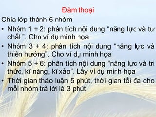 Đàm thoại Chia lớp thành 6 nhóm Nhóm 1 + 2: phân tích nội dung “năng lực và tư chất ”. Cho ví dụ minh họa Nhóm 3 + 4: phân tích nội dung “năng lực và thiên hướng”. Cho ví dụ minh họa Nhóm 5 + 6: phân tích nội dung “năng lực và tri thức, kĩ năng, kĩ xảo”. Lấy ví dụ minh họa Thời gian thảo luận 5 phút, thời gian tối đa cho mỗi nhóm trả lời là 3 phút 