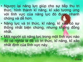 Ngược lại năng lực giúp cho sự tiếp thu tri thức, hình thành kĩ năng, kĩ xảo tương ứng với lĩnh vực của năng lực đó được nhanh chóng và dễ hơn. Năng lực và tri thức, kĩ năng, kĩ xảo có sự thống nhất biện chứng, nhưng không đồng nhất. Một người có năng lực trong một lĩnh vực nào đó có nghĩa là đã có tri thức, kĩ năng, kĩ xảo nhất định của lĩnh vực này. 