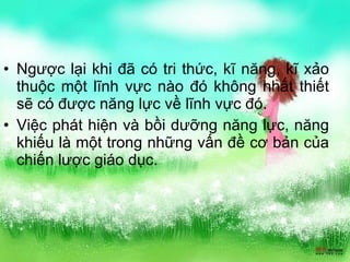 Ngược lại khi đã có tri thức, kĩ năng, kĩ xảo thuộc một lĩnh vực nào đó không nhất thiết sẽ có được năng lực về lĩnh vực đó. Việc phát hiện và bồi dưỡng năng lực, năng khiếu là một trong những vấn đề cơ bản của chiến lược giáo dục. 