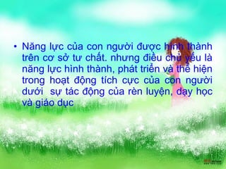 Năng lực của con người được hình thành trên cơ sở tư chất. nhưng điều chủ yếu là năng lực hình thành, phát triển và thể hiện trong hoạt động tích cực của con người dưới  sự tác động của rèn luyện, dạy học và giáo dục 