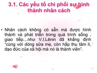 3.1. Các yếu tố chi phối sự hình thành nhân cách Nhân cách không có sẵn mà được hình thành và phát triển trong quá trình sống , giao tiếp…như V.I.Lênin đã khẳng định “cùng với dòng sữa mẹ, còn hấp thụ tâm lí, đạo đức của xã hội mà nó là thành viên”. 