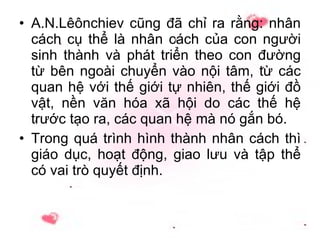 A.N.Lêônchiev cũng đã chỉ ra rằng: nhân cách cụ thể là nhân cách của con người sinh thành và phát triển theo con đường từ bên ngoài chuyển vào nội tâm, từ các quan hệ với thế giới tự nhiên, thế giới đồ vật, nền văn hóa xã hội do các thế hệ trước tạo ra, các quan hệ mà nó gắn bó. Trong quá trình hình thành nhân cách thì giáo dục, hoạt động, giao lưu và tập thể có vai trò quyết định. 