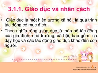 3.1.1. Giáo dục và nhân cách Giáo dục là một hiện tượng xã hội, là quá trình tác động có mục đích.. Theo nghĩa rộng, giáo dục là toàn bộ tác động của gia đình, nhà trường, xã hội, bao gồm  cả dạy học và các tác động giáo dục khác đến con người. 