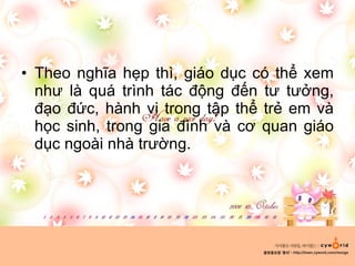 Theo nghĩa hẹp thì, giáo dục có thể xem như là quá trình tác động đến tư tưởng, đạo đức, hành vi trong tập thể trẻ em và học sinh, trong gia đình và cơ quan giáo dục ngoài nhà trường. 