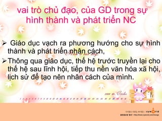 vai trò chủ đạo, của GD trong sự hình thành và phát triển NC Giáo dục vạch ra phương hướng cho sự hình thành và phát triển nhân cách,  Thông qua giáo dục, thế hệ trước truyền lại cho thế hệ sau lĩnh hội, tiếp thu nền văn hóa xã hội, lịch sử để tạo nên nhân cách của mình. 