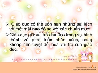Giáo dục có thể uốn nắn những sai lệch về một mặt nào đó so với các chuẩn mực. Giáo dục giữ vai trò chủ đạo trong sự hình thành và phát triển nhân cách, song không nên tuyệt đối hóa vai trò của giáo dục. 