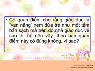 Có quan điểm cho rằng giáo dục là “vạn năng” xem đứa trẻ như một tấm bản sạch mà trên đó nhà giáo dục vẽ sao thì nó nên vậy. theo bạn quan điểm này có đúng không, vì sao?  
