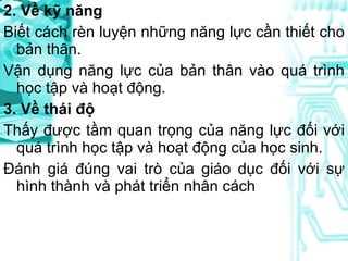 2. Về kỹ năng Biết cách rèn luyện những năng lực cần thiết cho bản thân. Vận dụng năng lực của bản thân vào quá trình học tập và hoạt động. 3. Về thái độ Thấy được tầm quan trọng của năng lực đối với quá trình học tập và hoạt động của học sinh. Đánh giá đúng vai trò của giáo dục đối với sự hình thành và phát triển nhân cách 